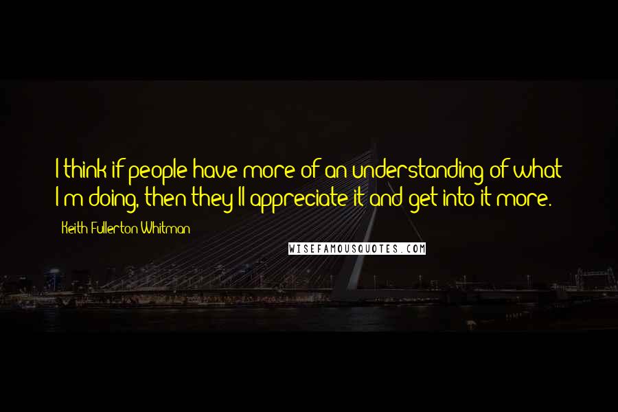 Keith Fullerton Whitman Quotes: I think if people have more of an understanding of what I'm doing, then they'll appreciate it and get into it more.