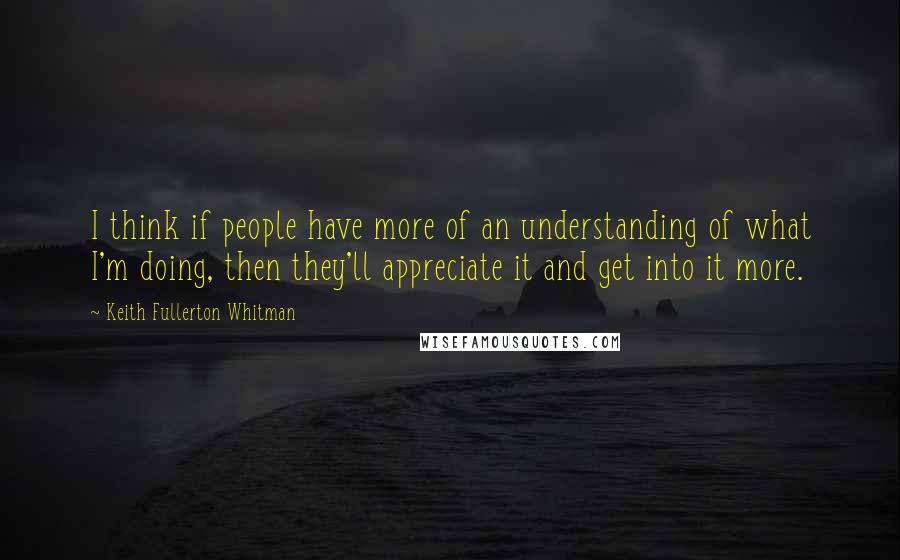 Keith Fullerton Whitman Quotes: I think if people have more of an understanding of what I'm doing, then they'll appreciate it and get into it more.