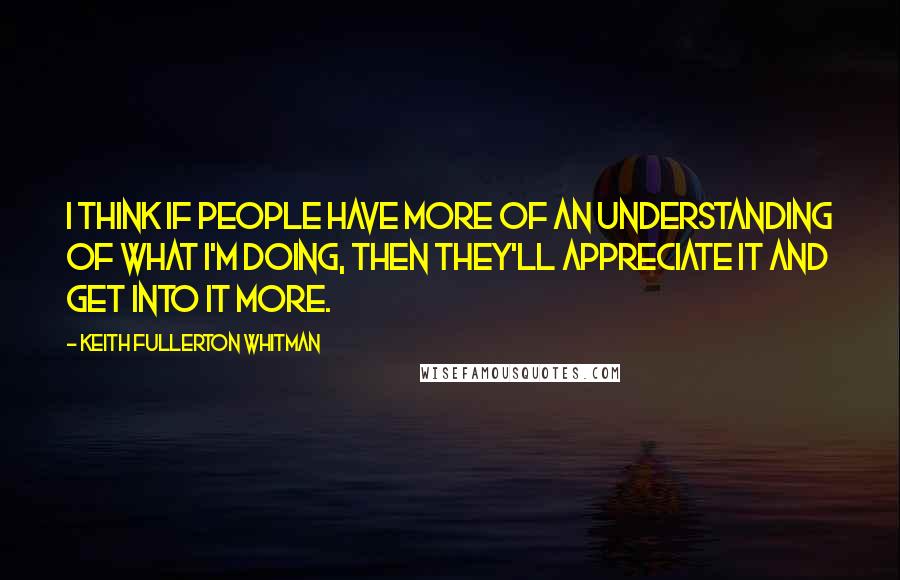 Keith Fullerton Whitman Quotes: I think if people have more of an understanding of what I'm doing, then they'll appreciate it and get into it more.