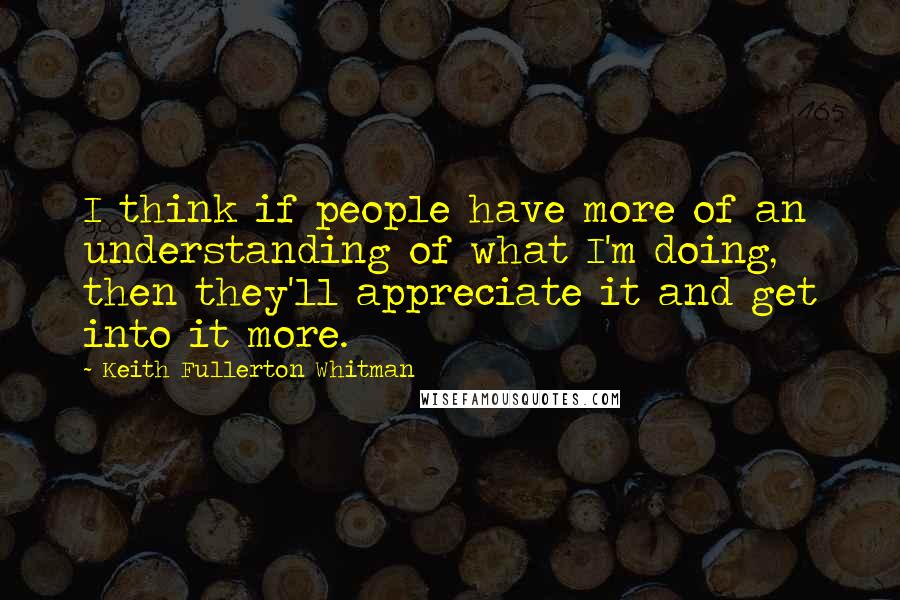 Keith Fullerton Whitman Quotes: I think if people have more of an understanding of what I'm doing, then they'll appreciate it and get into it more.