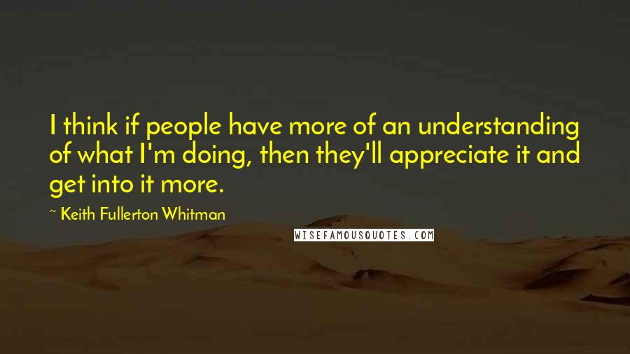 Keith Fullerton Whitman Quotes: I think if people have more of an understanding of what I'm doing, then they'll appreciate it and get into it more.