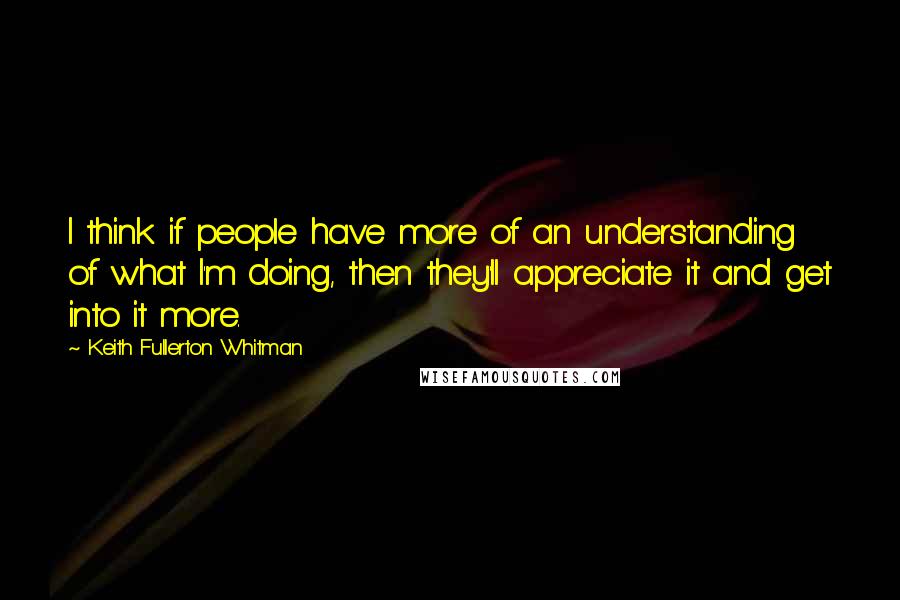 Keith Fullerton Whitman Quotes: I think if people have more of an understanding of what I'm doing, then they'll appreciate it and get into it more.