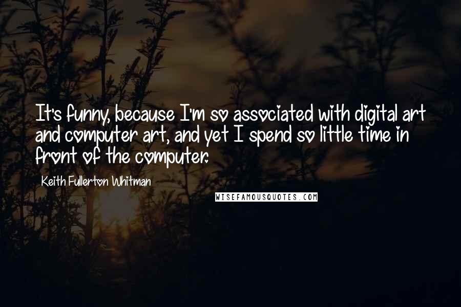 Keith Fullerton Whitman Quotes: It's funny, because I'm so associated with digital art and computer art, and yet I spend so little time in front of the computer.