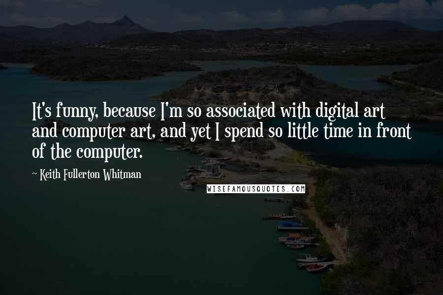 Keith Fullerton Whitman Quotes: It's funny, because I'm so associated with digital art and computer art, and yet I spend so little time in front of the computer.