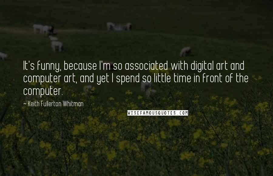 Keith Fullerton Whitman Quotes: It's funny, because I'm so associated with digital art and computer art, and yet I spend so little time in front of the computer.