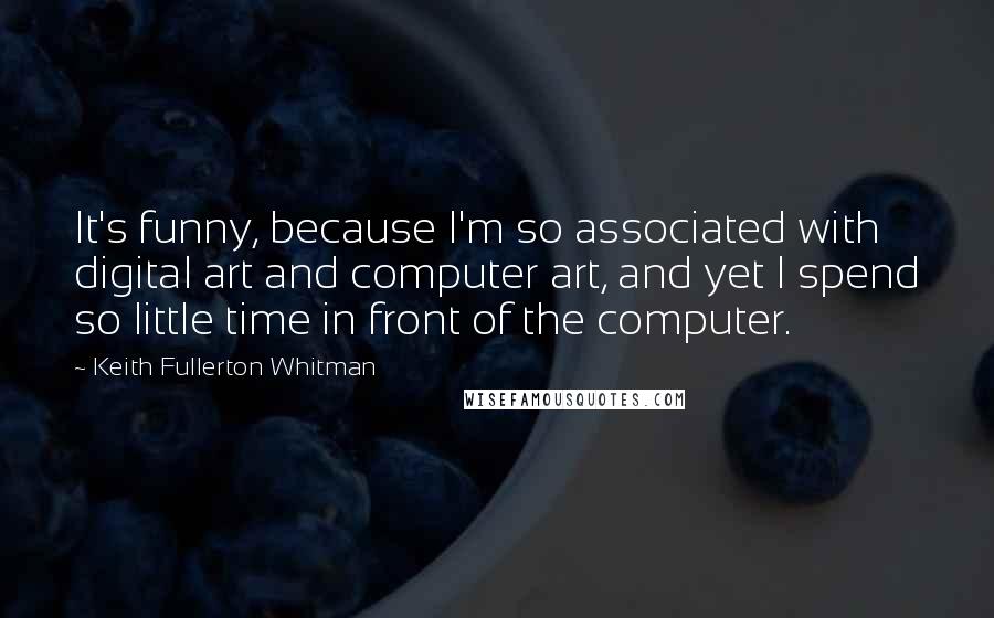 Keith Fullerton Whitman Quotes: It's funny, because I'm so associated with digital art and computer art, and yet I spend so little time in front of the computer.