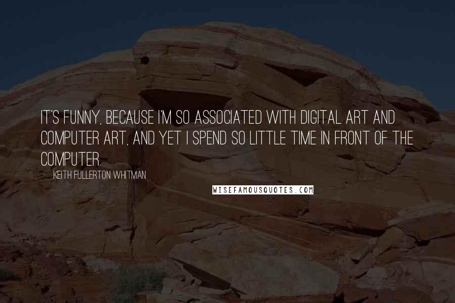 Keith Fullerton Whitman Quotes: It's funny, because I'm so associated with digital art and computer art, and yet I spend so little time in front of the computer.