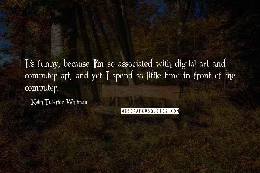 Keith Fullerton Whitman Quotes: It's funny, because I'm so associated with digital art and computer art, and yet I spend so little time in front of the computer.