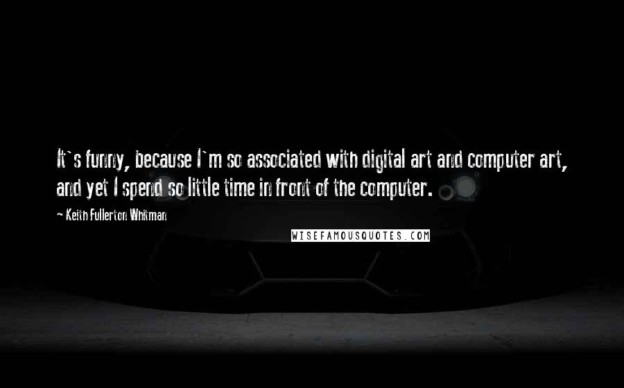 Keith Fullerton Whitman Quotes: It's funny, because I'm so associated with digital art and computer art, and yet I spend so little time in front of the computer.