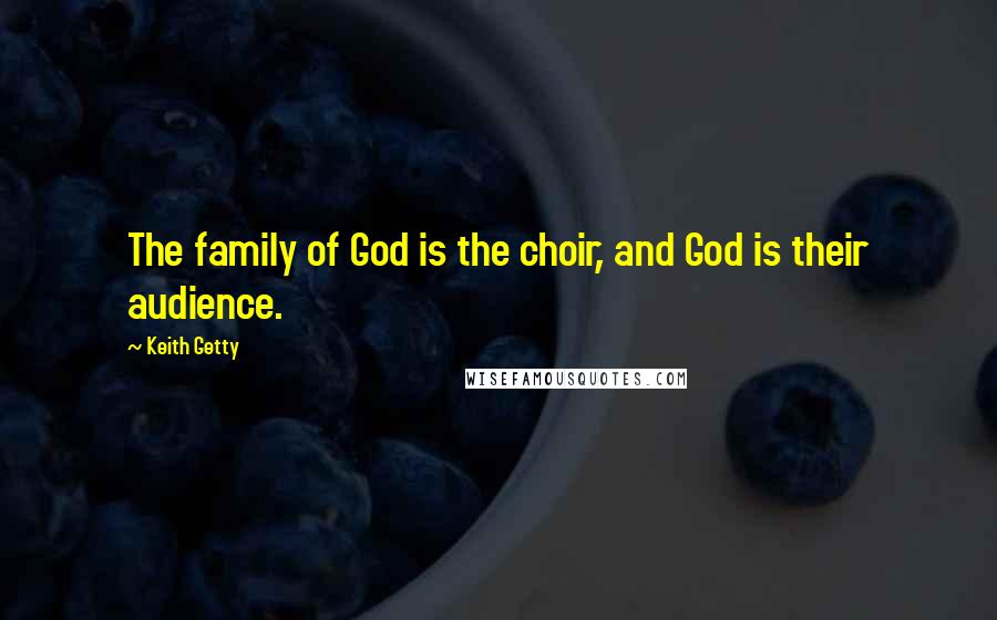 Keith Getty Quotes: The family of God is the choir, and God is their audience.