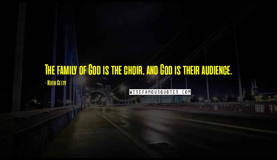 Keith Getty Quotes: The family of God is the choir, and God is their audience.