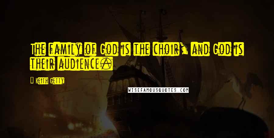 Keith Getty Quotes: The family of God is the choir, and God is their audience.