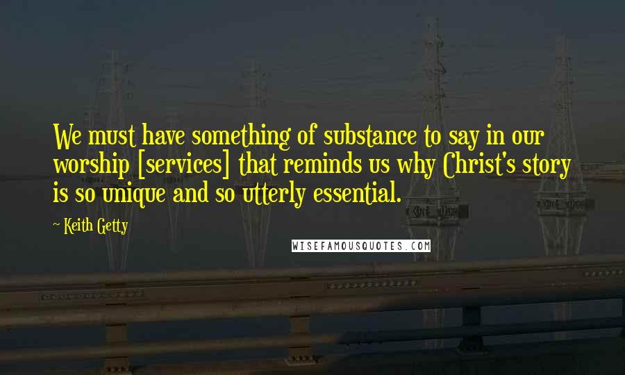 Keith Getty Quotes: We must have something of substance to say in our worship [services] that reminds us why Christ's story is so unique and so utterly essential.