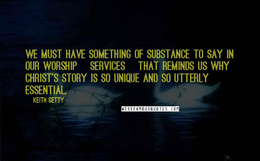 Keith Getty Quotes: We must have something of substance to say in our worship [services] that reminds us why Christ's story is so unique and so utterly essential.