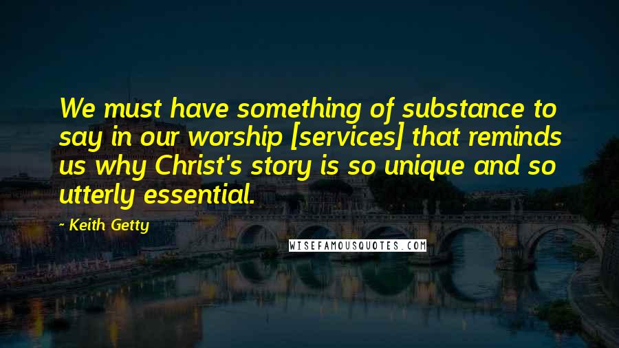 Keith Getty Quotes: We must have something of substance to say in our worship [services] that reminds us why Christ's story is so unique and so utterly essential.