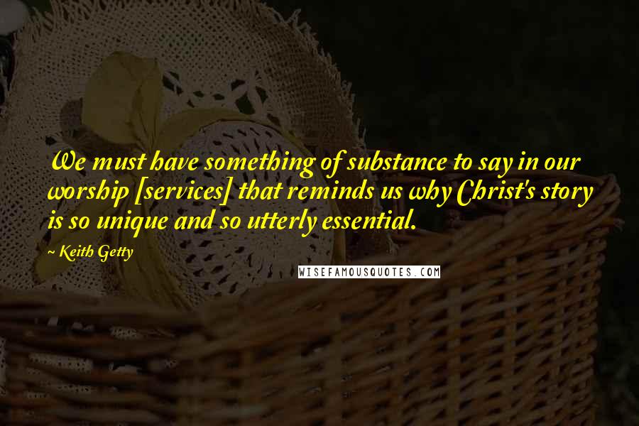 Keith Getty Quotes: We must have something of substance to say in our worship [services] that reminds us why Christ's story is so unique and so utterly essential.