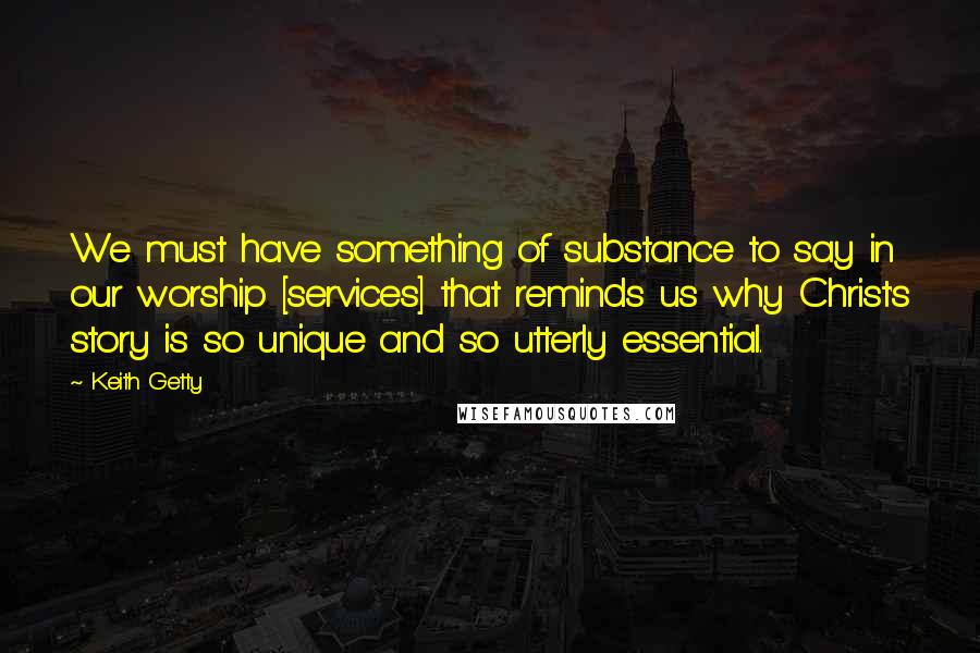 Keith Getty Quotes: We must have something of substance to say in our worship [services] that reminds us why Christ's story is so unique and so utterly essential.