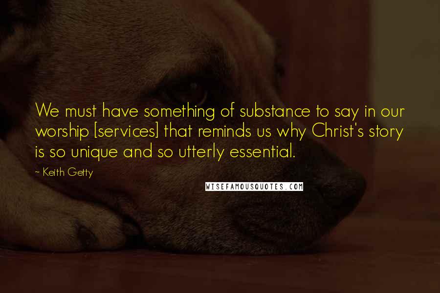 Keith Getty Quotes: We must have something of substance to say in our worship [services] that reminds us why Christ's story is so unique and so utterly essential.
