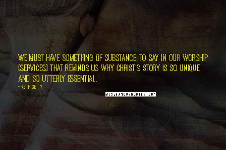 Keith Getty Quotes: We must have something of substance to say in our worship [services] that reminds us why Christ's story is so unique and so utterly essential.