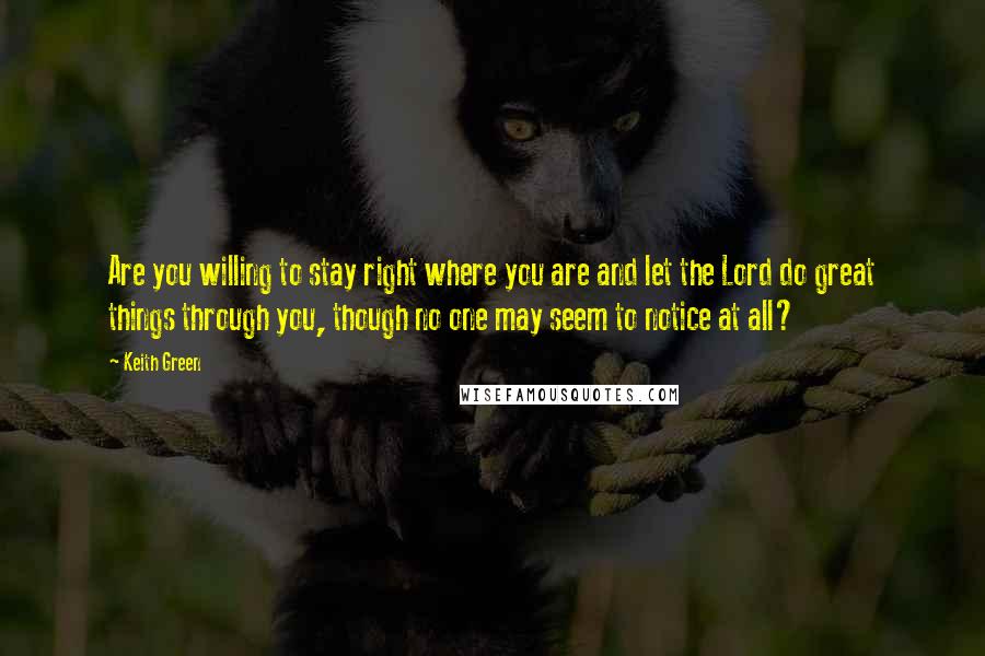 Keith Green Quotes: Are you willing to stay right where you are and let the Lord do great things through you, though no one may seem to notice at all?