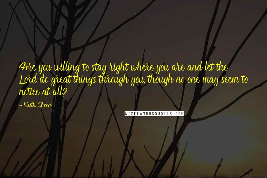 Keith Green Quotes: Are you willing to stay right where you are and let the Lord do great things through you, though no one may seem to notice at all?