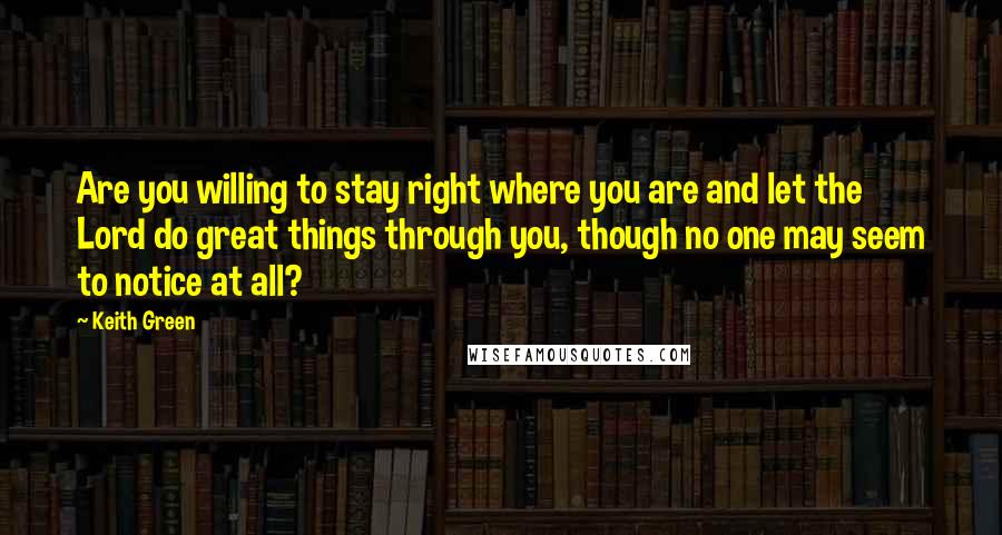 Keith Green Quotes: Are you willing to stay right where you are and let the Lord do great things through you, though no one may seem to notice at all?