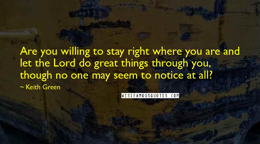 Keith Green Quotes: Are you willing to stay right where you are and let the Lord do great things through you, though no one may seem to notice at all?