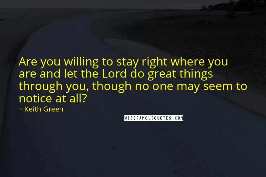 Keith Green Quotes: Are you willing to stay right where you are and let the Lord do great things through you, though no one may seem to notice at all?