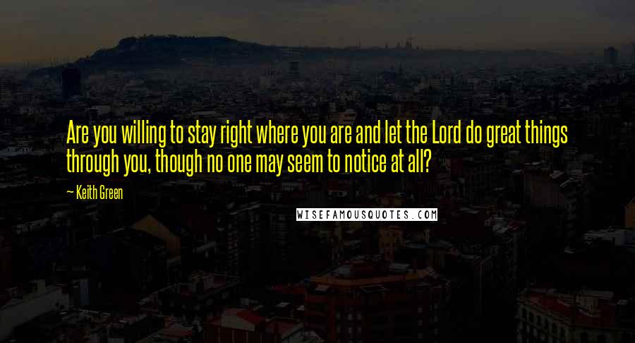 Keith Green Quotes: Are you willing to stay right where you are and let the Lord do great things through you, though no one may seem to notice at all?