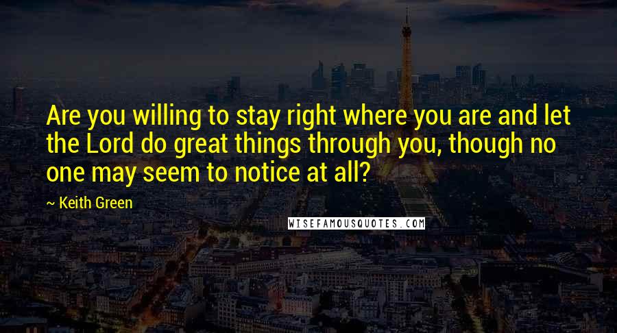 Keith Green Quotes: Are you willing to stay right where you are and let the Lord do great things through you, though no one may seem to notice at all?