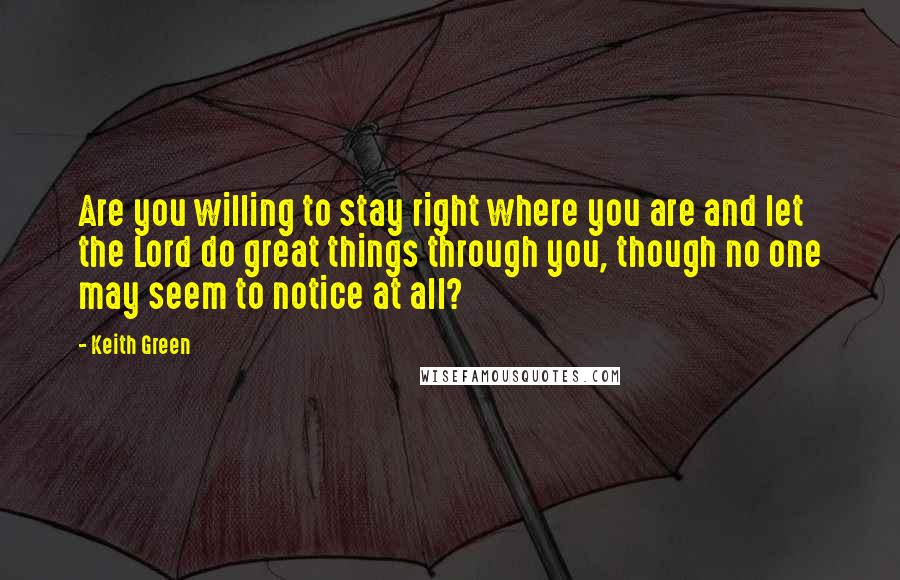 Keith Green Quotes: Are you willing to stay right where you are and let the Lord do great things through you, though no one may seem to notice at all?