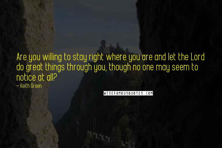 Keith Green Quotes: Are you willing to stay right where you are and let the Lord do great things through you, though no one may seem to notice at all?