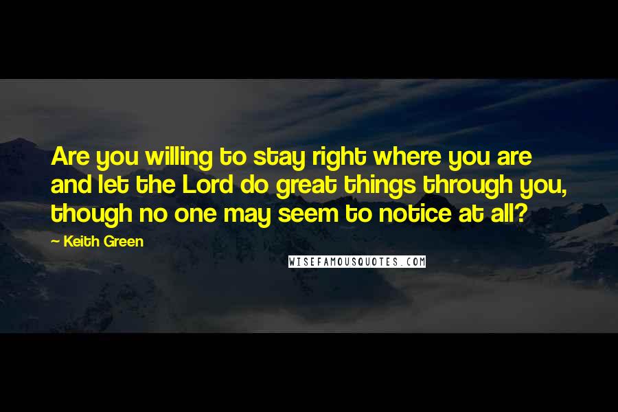 Keith Green Quotes: Are you willing to stay right where you are and let the Lord do great things through you, though no one may seem to notice at all?