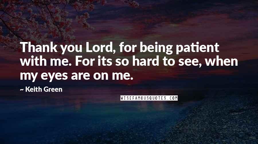 Keith Green Quotes: Thank you Lord, for being patient with me. For its so hard to see, when my eyes are on me.