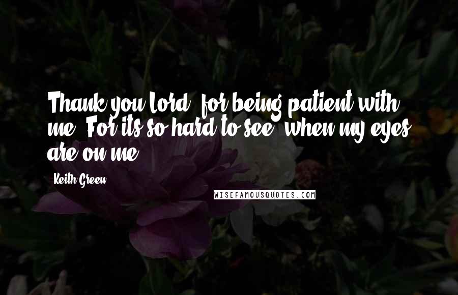 Keith Green Quotes: Thank you Lord, for being patient with me. For its so hard to see, when my eyes are on me.