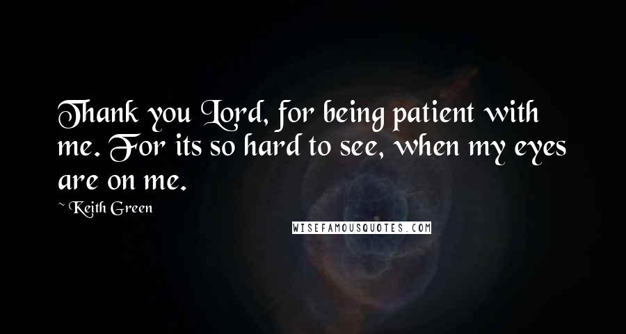 Keith Green Quotes: Thank you Lord, for being patient with me. For its so hard to see, when my eyes are on me.