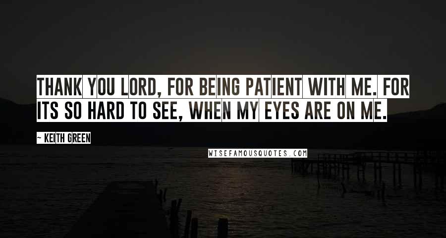 Keith Green Quotes: Thank you Lord, for being patient with me. For its so hard to see, when my eyes are on me.