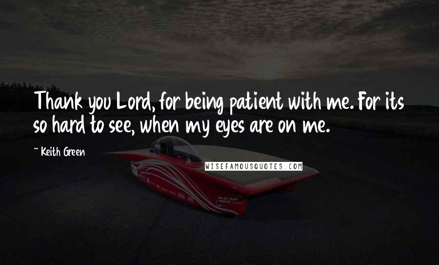 Keith Green Quotes: Thank you Lord, for being patient with me. For its so hard to see, when my eyes are on me.