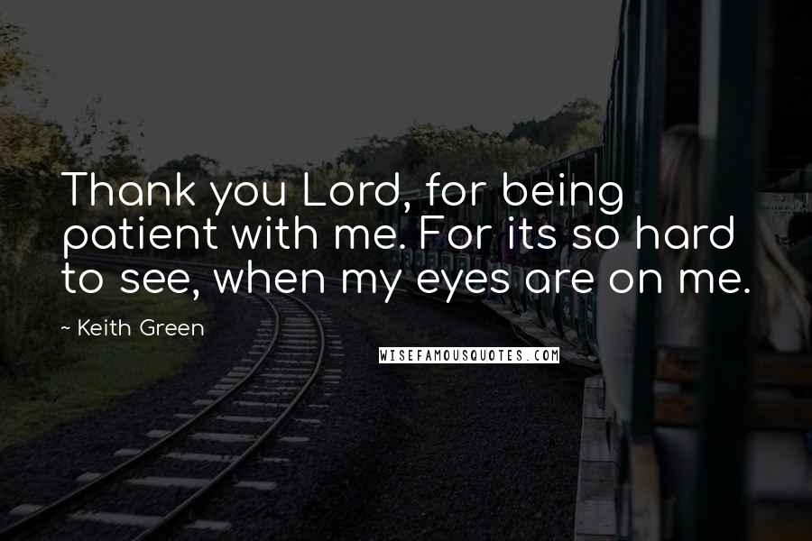 Keith Green Quotes: Thank you Lord, for being patient with me. For its so hard to see, when my eyes are on me.