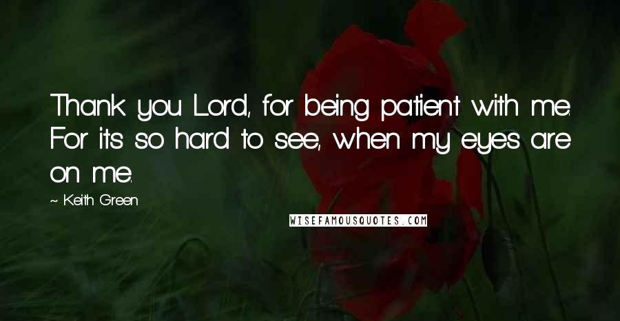 Keith Green Quotes: Thank you Lord, for being patient with me. For its so hard to see, when my eyes are on me.