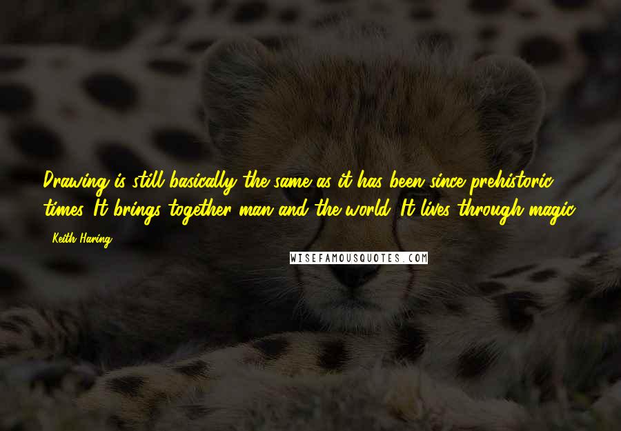 Keith Haring Quotes: Drawing is still basically the same as it has been since prehistoric times. It brings together man and the world. It lives through magic.