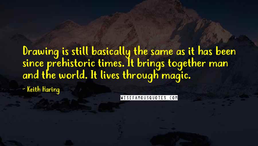 Keith Haring Quotes: Drawing is still basically the same as it has been since prehistoric times. It brings together man and the world. It lives through magic.