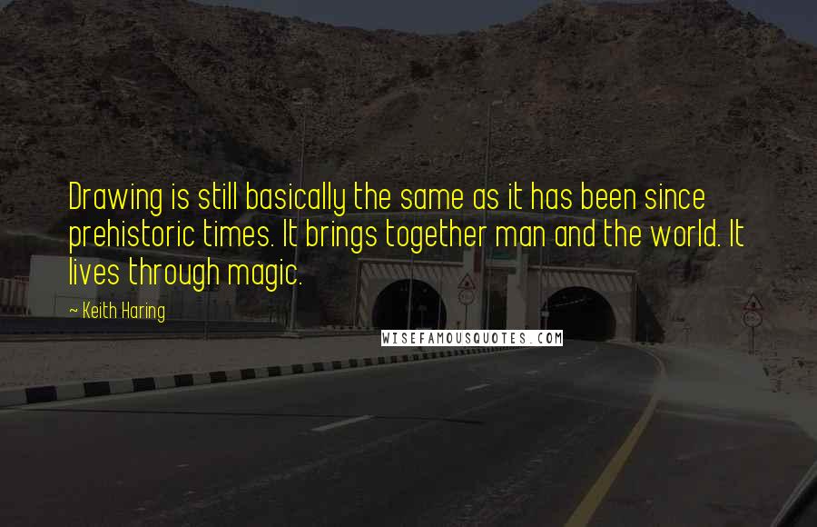 Keith Haring Quotes: Drawing is still basically the same as it has been since prehistoric times. It brings together man and the world. It lives through magic.