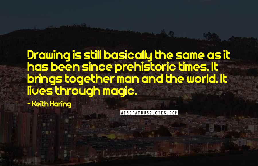 Keith Haring Quotes: Drawing is still basically the same as it has been since prehistoric times. It brings together man and the world. It lives through magic.