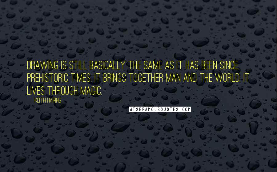 Keith Haring Quotes: Drawing is still basically the same as it has been since prehistoric times. It brings together man and the world. It lives through magic.