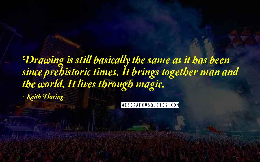 Keith Haring Quotes: Drawing is still basically the same as it has been since prehistoric times. It brings together man and the world. It lives through magic.