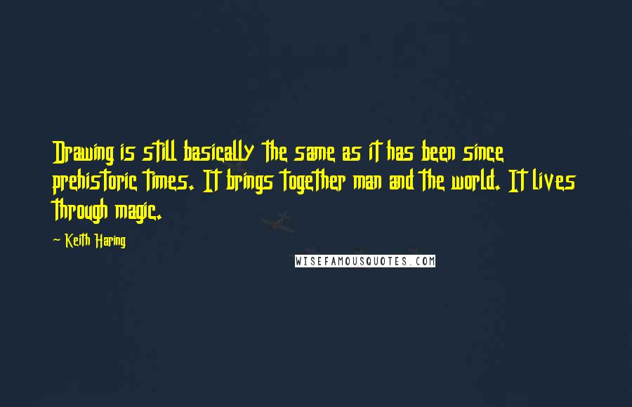 Keith Haring Quotes: Drawing is still basically the same as it has been since prehistoric times. It brings together man and the world. It lives through magic.