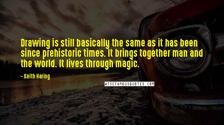 Keith Haring Quotes: Drawing is still basically the same as it has been since prehistoric times. It brings together man and the world. It lives through magic.