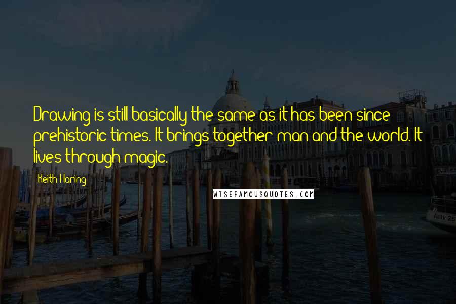 Keith Haring Quotes: Drawing is still basically the same as it has been since prehistoric times. It brings together man and the world. It lives through magic.