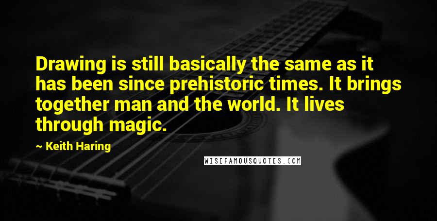 Keith Haring Quotes: Drawing is still basically the same as it has been since prehistoric times. It brings together man and the world. It lives through magic.